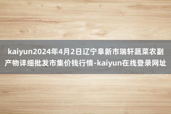 kaiyun2024年4月2日辽宁阜新市瑞轩蔬菜农副产物详细批发市集价钱行情-kaiyun在线登录网址