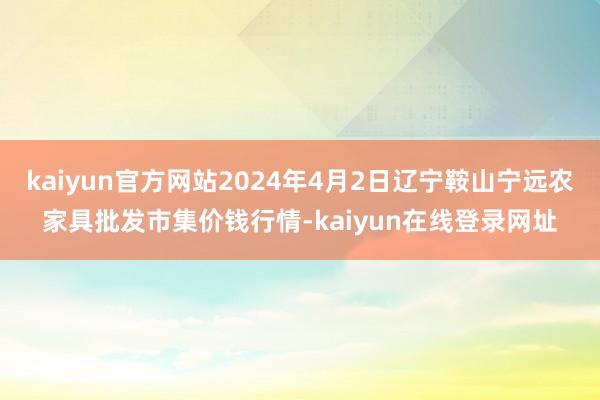 kaiyun官方网站2024年4月2日辽宁鞍山宁远农家具批发市集价钱行情-kaiyun在线登录网址
