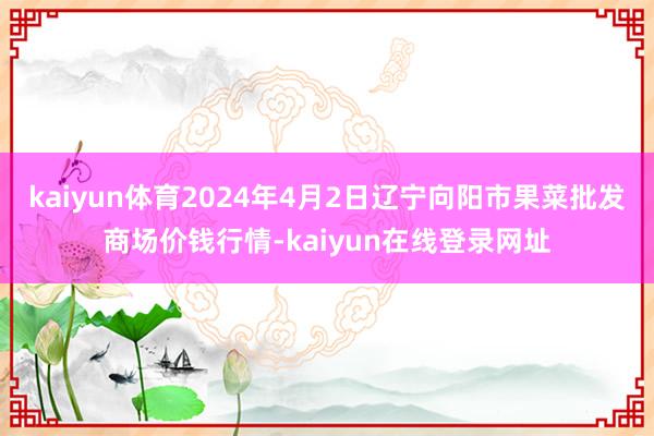 kaiyun体育2024年4月2日辽宁向阳市果菜批发商场价钱行情-kaiyun在线登录网址