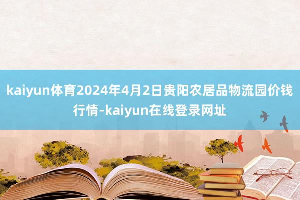 kaiyun体育2024年4月2日贵阳农居品物流园价钱行情-kaiyun在线登录网址