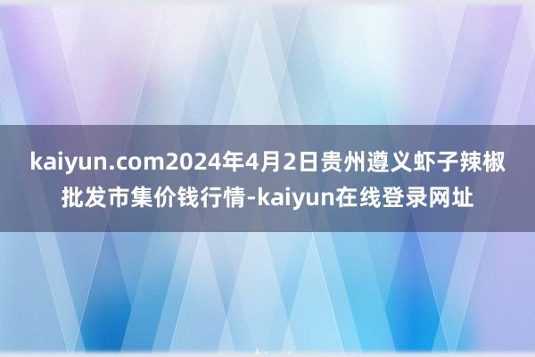 kaiyun.com2024年4月2日贵州遵义虾子辣椒批发市集价钱行情-kaiyun在线登录网址
