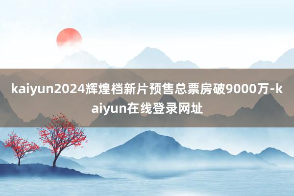 kaiyun2024辉煌档新片预售总票房破9000万-kaiyun在线登录网址