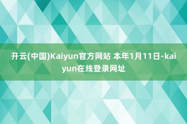 开云(中国)Kaiyun官方网站 　　本年1月11日-kaiyun在线登录网址