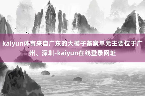 kaiyun体育来自广东的大模子备案单元主要位于广州、深圳-kaiyun在线登录网址
