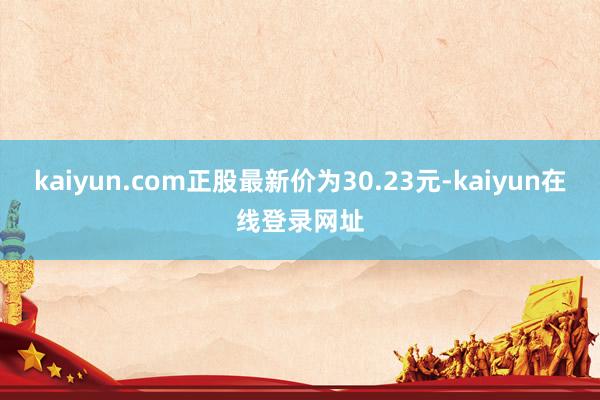 kaiyun.com正股最新价为30.23元-kaiyun在线登录网址