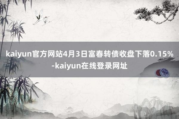 kaiyun官方网站4月3日富春转债收盘下落0.15%-kaiyun在线登录网址