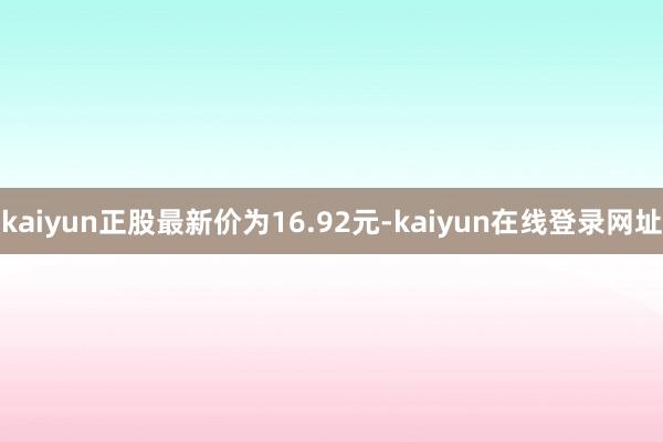 kaiyun正股最新价为16.92元-kaiyun在线登录网址