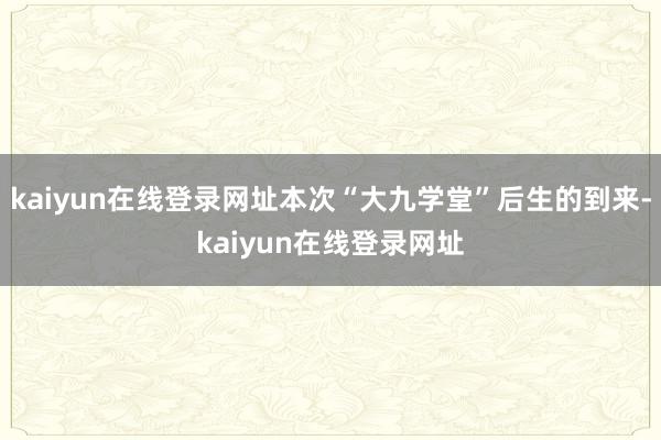kaiyun在线登录网址本次“大九学堂”后生的到来-kaiyun在线登录网址