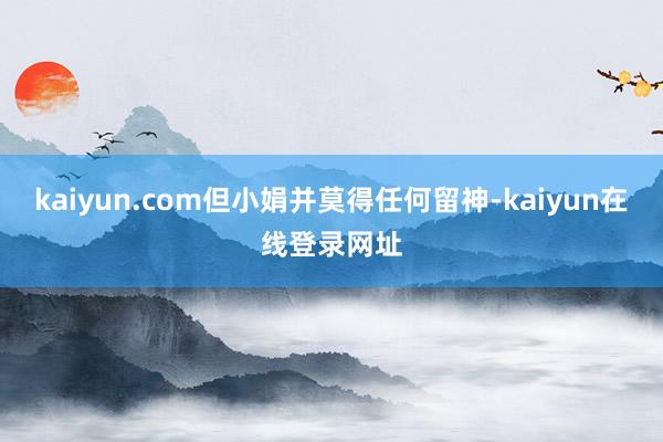kaiyun.com但小娟并莫得任何留神-kaiyun在线登录网址
