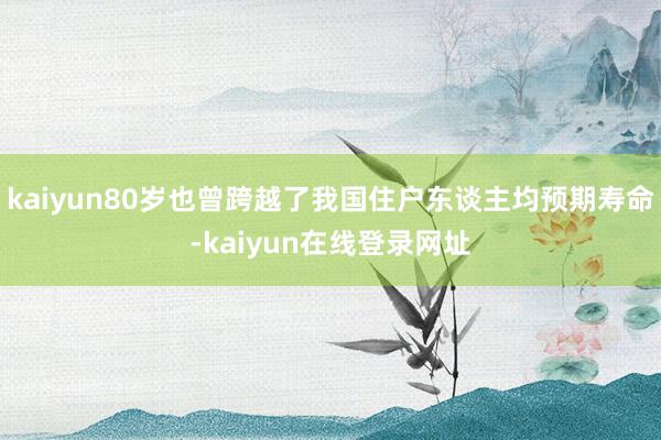 kaiyun80岁也曾跨越了我国住户东谈主均预期寿命-kaiyun在线登录网址