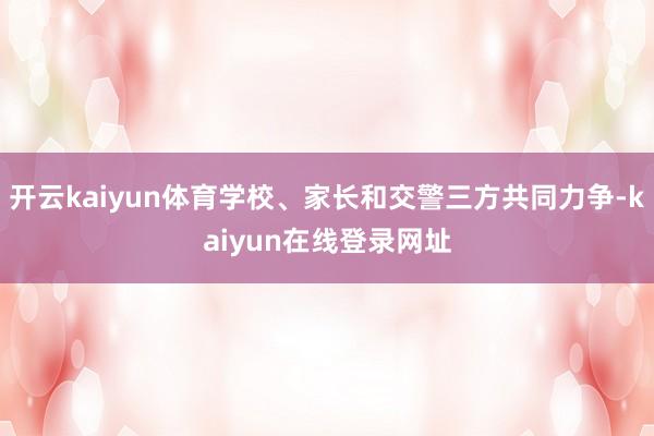 开云kaiyun体育学校、家长和交警三方共同力争-kaiyun在线登录网址