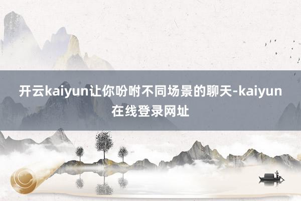 开云kaiyun让你吩咐不同场景的聊天-kaiyun在线登录网址