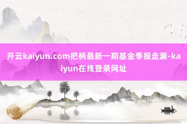 开云kaiyun.com把柄最新一期基金季报走漏-kaiyun在线登录网址