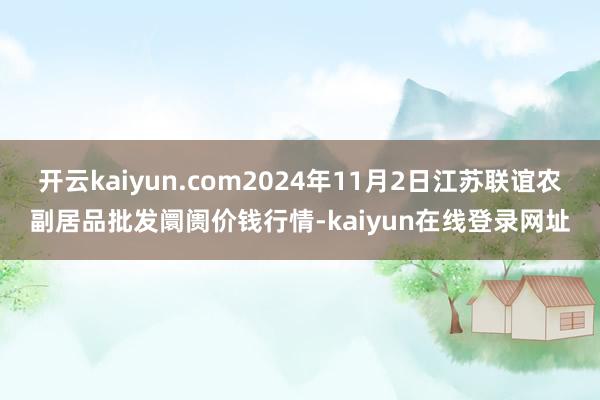 开云kaiyun.com2024年11月2日江苏联谊农副居品批发阛阓价钱行情-kaiyun在线登录网址