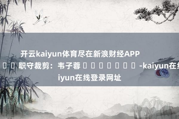 开云kaiyun体育尽在新浪财经APP            						职守裁剪：韦子蓉 							-kaiyun在线登录网址
