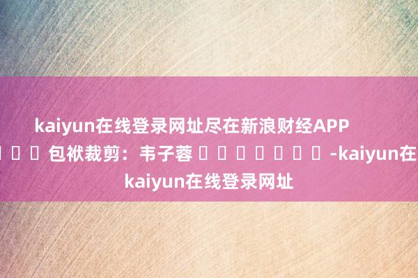kaiyun在线登录网址尽在新浪财经APP            						包袱裁剪：韦子蓉 							-kaiyun在线登录网址