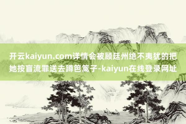 开云kaiyun.com详情会被顾廷州绝不夷犹的把她按盲流罪送去蹲笆篱子-kaiyun在线登录网址