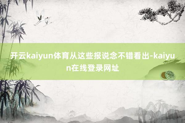 开云kaiyun体育从这些报说念不错看出-kaiyun在线登录网址