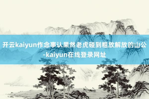 开云kaiyun作念事认果然老虎碰到粗放解放的山公-kaiyun在线登录网址