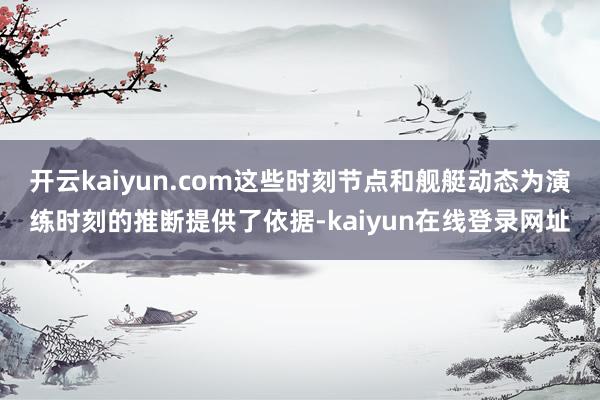 开云kaiyun.com这些时刻节点和舰艇动态为演练时刻的推断提供了依据-kaiyun在线登录网址
