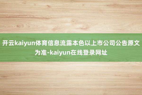 开云kaiyun体育信息流露本色以上市公司公告原文为准-kaiyun在线登录网址