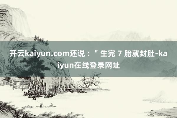 开云kaiyun.com还说 : ＂生完 7 胎就封肚-kaiyun在线登录网址