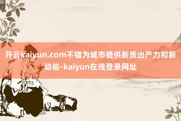 开云kaiyun.com不错为城市提供新质出产力和新动能-kaiyun在线登录网址
