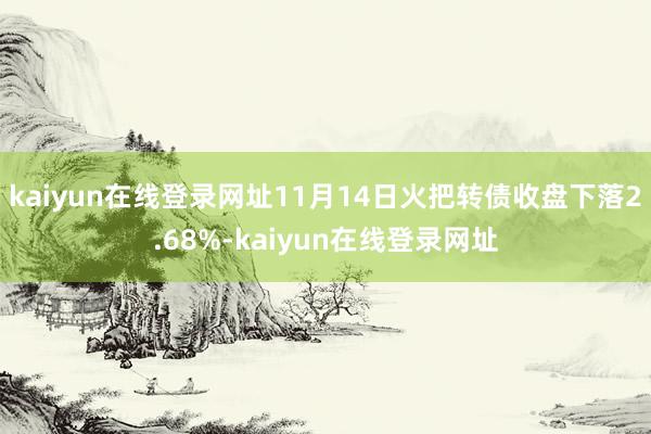 kaiyun在线登录网址11月14日火把转债收盘下落2.68%-kaiyun在线登录网址