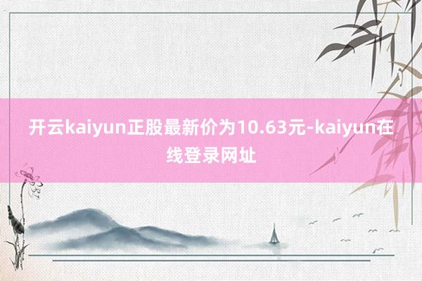 开云kaiyun正股最新价为10.63元-kaiyun在线登录网址