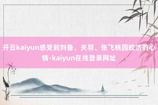 开云kaiyun感受到刘备、关羽、张飞桃园皎洁的心情-kaiyun在线登录网址