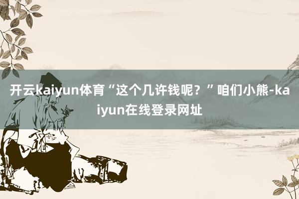开云kaiyun体育“这个几许钱呢？”咱们小熊-kaiyun在线登录网址