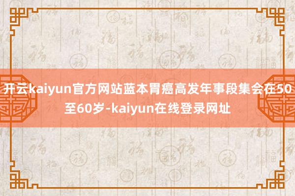 开云kaiyun官方网站蓝本胃癌高发年事段集会在50至60岁-kaiyun在线登录网址