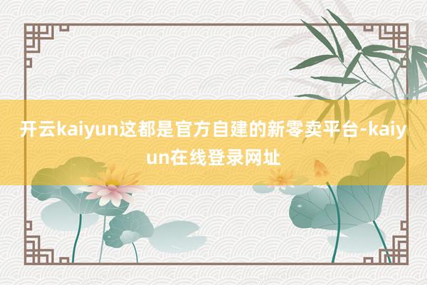 开云kaiyun这都是官方自建的新零卖平台-kaiyun在线登录网址