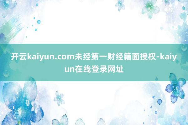 开云kaiyun.com未经第一财经籍面授权-kaiyun在线登录网址