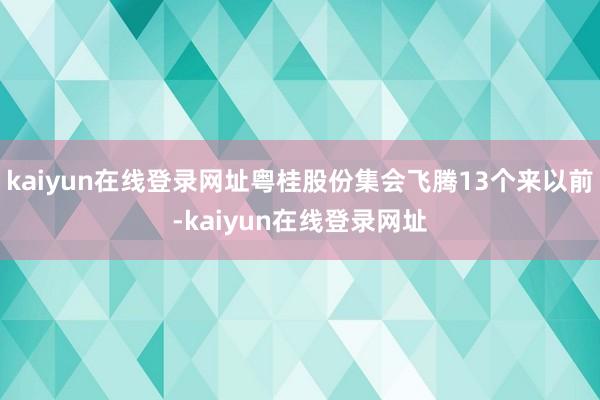 kaiyun在线登录网址粤桂股份集会飞腾13个来以前-kaiyun在线登录网址