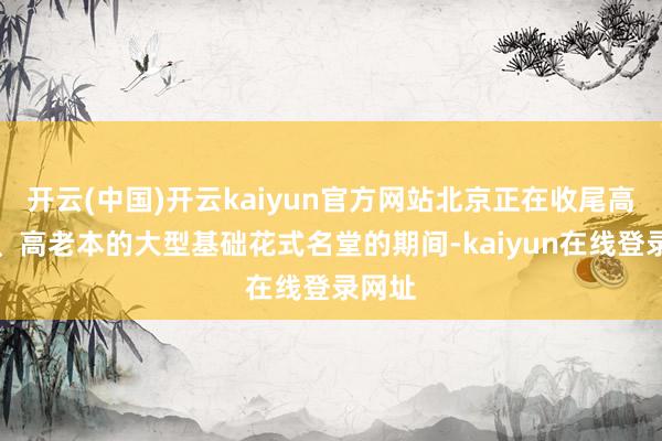 开云(中国)开云kaiyun官方网站北京正在收尾高风险、高老本的大型基础花式名堂的期间-kaiyun在线登录网址