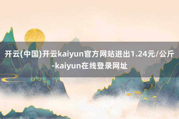 开云(中国)开云kaiyun官方网站进出1.24元/公斤-kaiyun在线登录网址