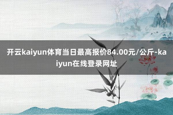 开云kaiyun体育当日最高报价84.00元/公斤-kaiyun在线登录网址