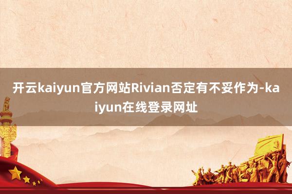开云kaiyun官方网站Rivian否定有不妥作为-kaiyun在线登录网址
