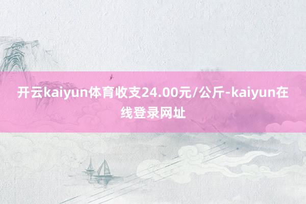 开云kaiyun体育收支24.00元/公斤-kaiyun在线登录网址