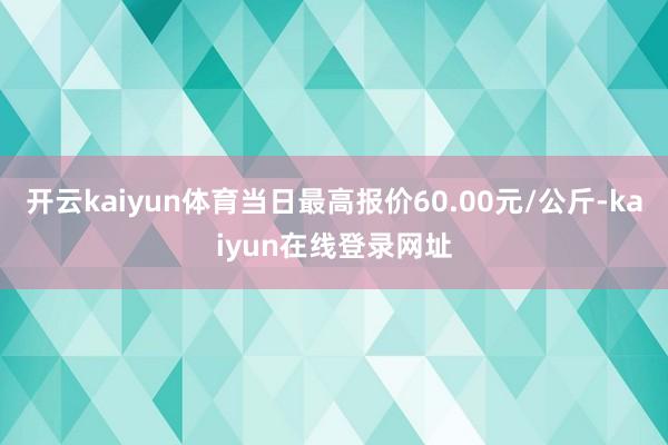 开云kaiyun体育当日最高报价60.00元/公斤-kaiyun在线登录网址