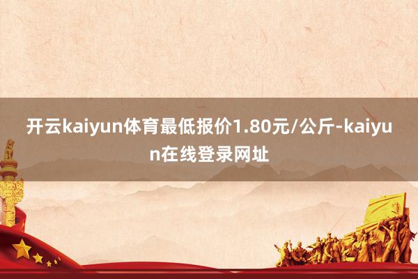开云kaiyun体育最低报价1.80元/公斤-kaiyun在线登录网址