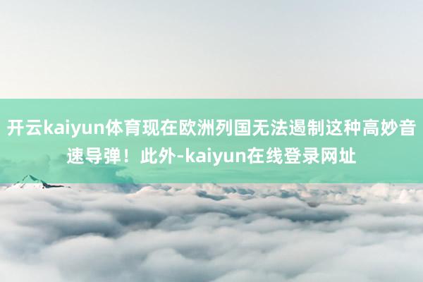开云kaiyun体育现在欧洲列国无法遏制这种高妙音速导弹！此外-kaiyun在线登录网址