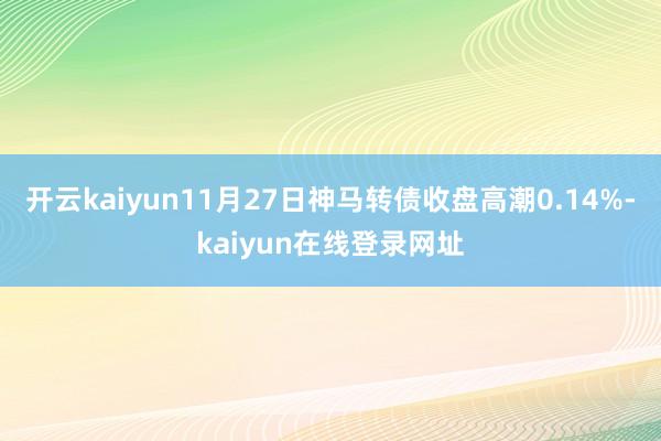 开云kaiyun11月27日神马转债收盘高潮0.14%-kaiyun在线登录网址