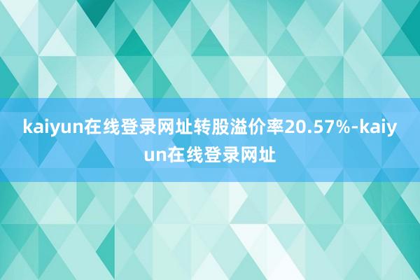 kaiyun在线登录网址转股溢价率20.57%-kaiyun在线登录网址