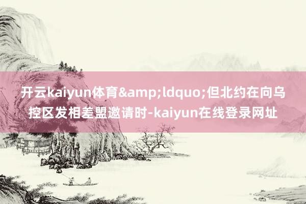 开云kaiyun体育&ldquo;但北约在向乌控区发相差盟邀请时-kaiyun在线登录网址