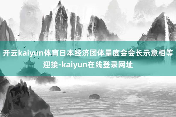 开云kaiyun体育日本经济团体量度会会长示意相等迎接-kaiyun在线登录网址