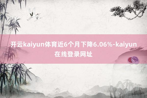 开云kaiyun体育近6个月下降6.06%-kaiyun在线登录网址