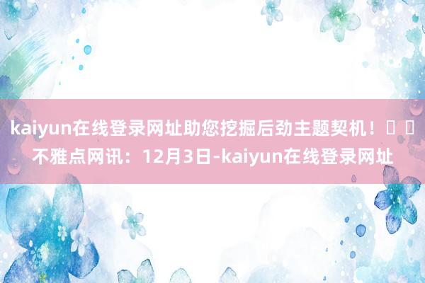 kaiyun在线登录网址助您挖掘后劲主题契机！		不雅点网讯：12月3日-kaiyun在线登录网址