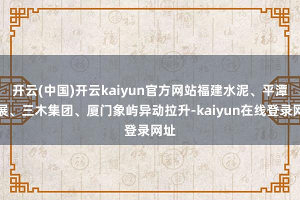 开云(中国)开云kaiyun官方网站福建水泥、平潭发展、三木集团、厦门象屿异动拉升-kaiyun在线登录网址